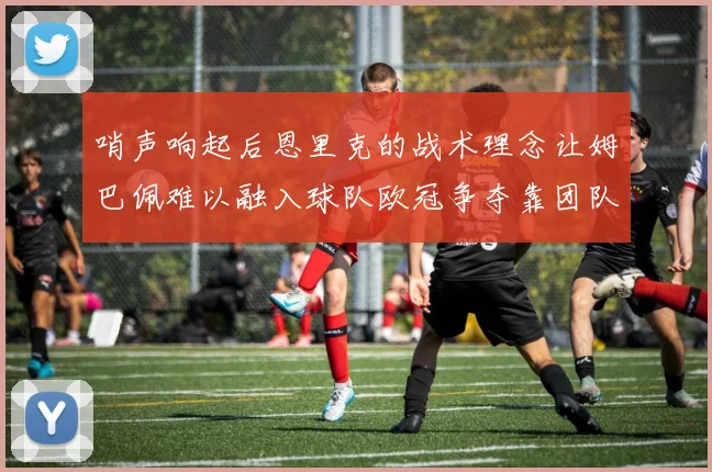 哨声响起后恩里克的战术理念让姆巴佩难以融入球队欧冠争夺靠团队配合与跑动