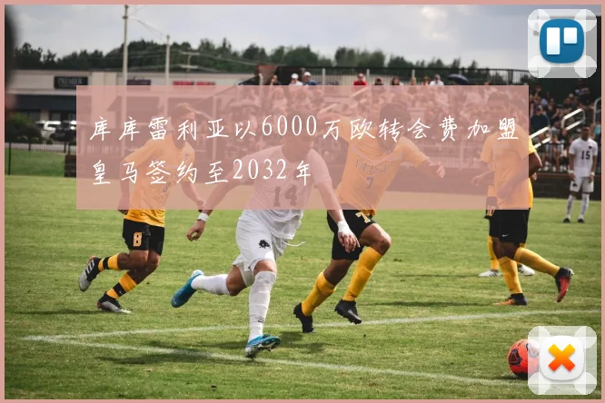 库库雷利亚以6000万欧转会费加盟皇马签约至2032年