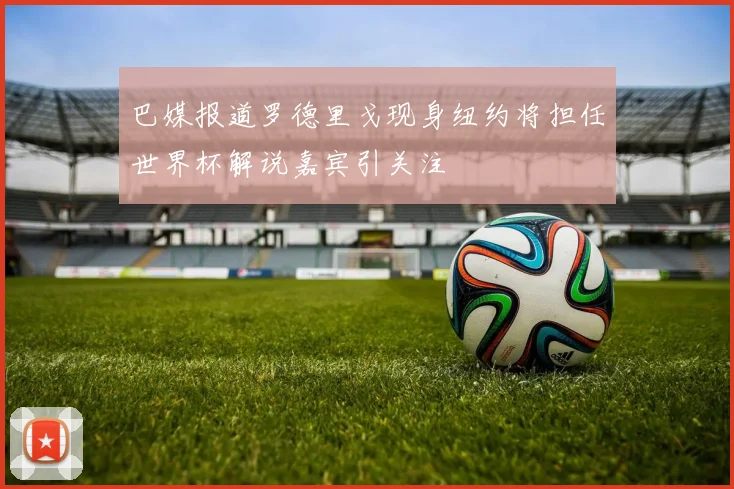 巴媒报道罗德里戈现身纽约将担任世界杯解说嘉宾引关注