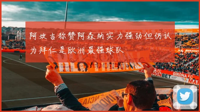 阿坎吉称赞阿森纳实力强劲但仍认为拜仁是欧洲最强球队