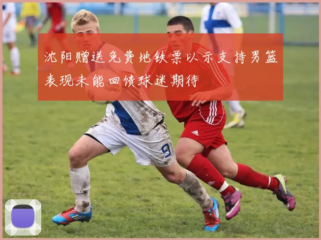 沈阳赠送免费地铁票以示支持男篮表现未能回馈球迷期待