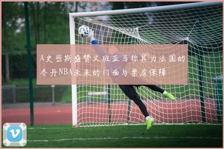 A史密斯盛赞文班亚马称其为法国的乔丹NBA未来的门面与票房保障
