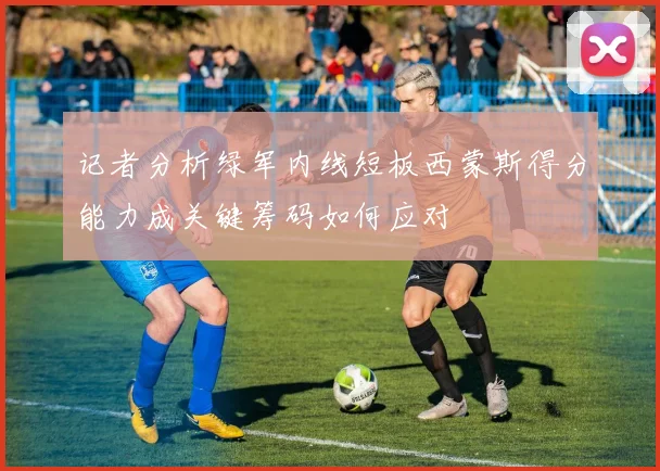 记者分析绿军内线短板西蒙斯得分能力成关键筹码如何应对
