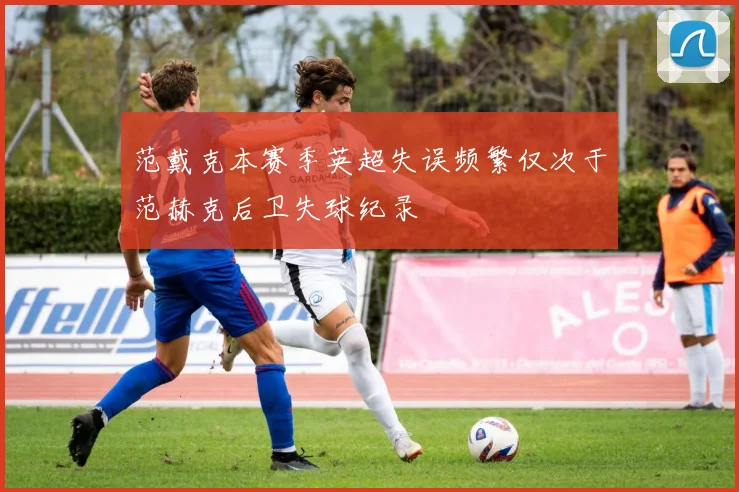 范戴克本赛季英超失误频繁仅次于范赫克后卫失球纪录