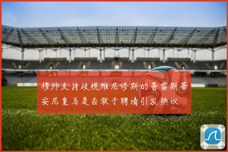 穆帅支持歧视维尼修斯的普雷斯蒂安尼皇马是否敢于聘请引发热议